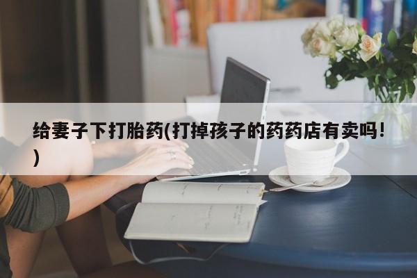 药流药购买微信给妻子下打胎药(打掉孩子的药药店有卖吗!)