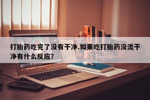 药流药购买微信打胎药吃完了没有干净.如果吃打胎药没流干净有什么反应？