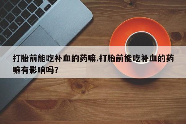药流药购买微信打胎前能吃补血的药嘛.打胎前能吃补血的药嘛有影响吗？