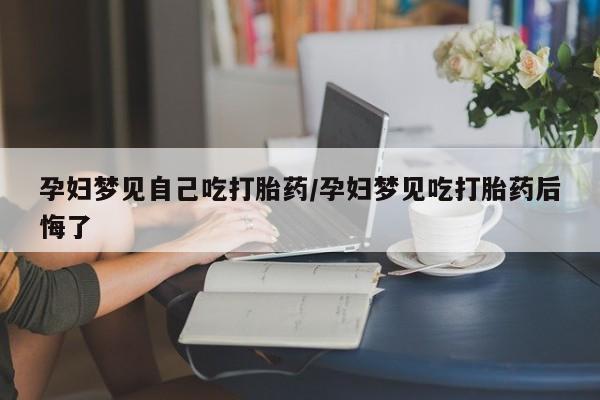 药流药购买微信孕妇梦见自己吃打胎药/孕妇梦见吃打胎药后悔了