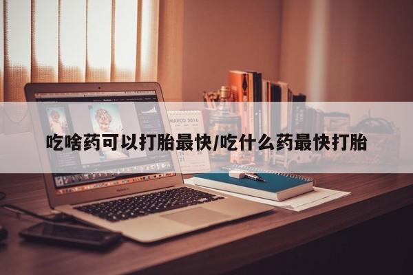 药流药购买微信吃啥药可以打胎最快/吃什么药最快打胎