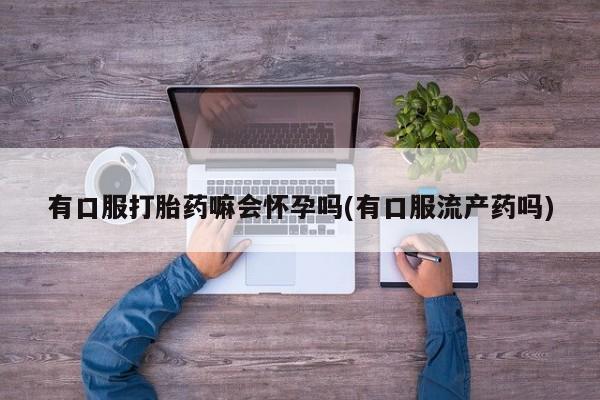 药流药购买微信有口服打胎药嘛会怀孕吗(有口服流产药吗)