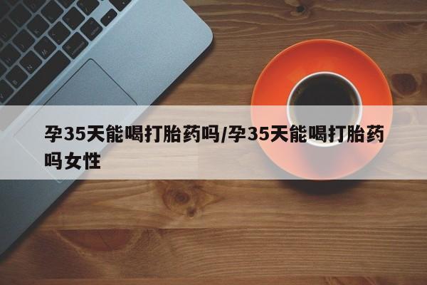 药流药购买微信孕35天能喝打胎药吗/孕35天能喝打胎药吗女性