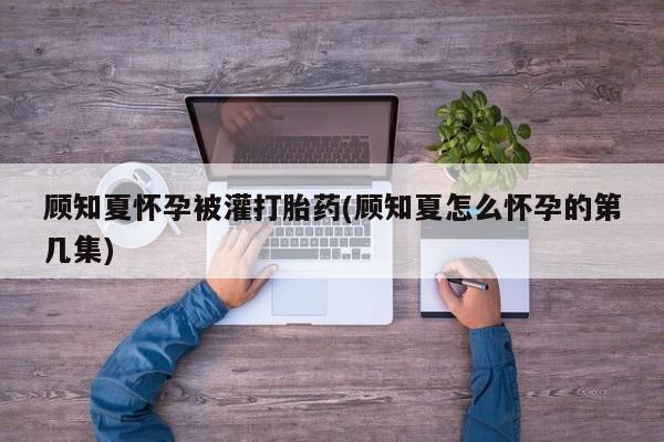 药流药购买微信顾知夏怀孕被灌打胎药(顾知夏怎么怀孕的第几集)