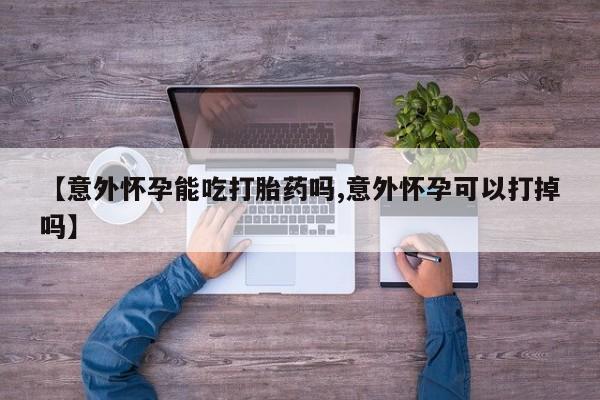 药流药购买微信【意外怀孕能吃打胎药吗,意外怀孕可以打掉吗】