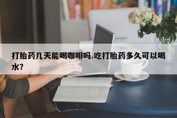 药流药购买微信打胎药几天能喝咖啡吗.吃打胎药多久可以喝水？