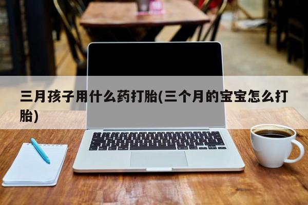 药流药购买微信三月孩子用什么药打胎(三个月的宝宝怎么打胎)