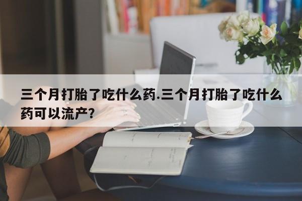 药流药购买微信三个月打胎了吃什么药.三个月打胎了吃什么药可以流产？