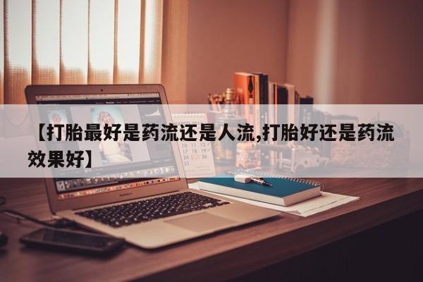 药流药购买微信【打胎最好是药流还是人流,打胎好还是药流效果好】