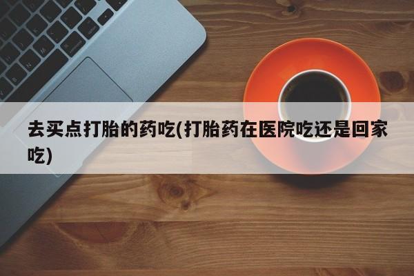 药流药购买微信去买点打胎的药吃(打胎药在医院吃还是回家吃)