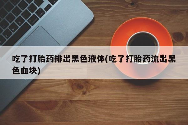 药流药购买微信吃了打胎药排出黑色液体(吃了打胎药流出黑色血块)