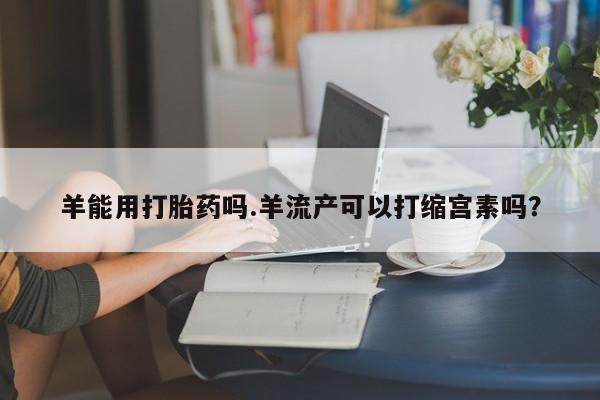 药流药购买微信羊能用打胎药吗.羊流产可以打缩宫素吗？