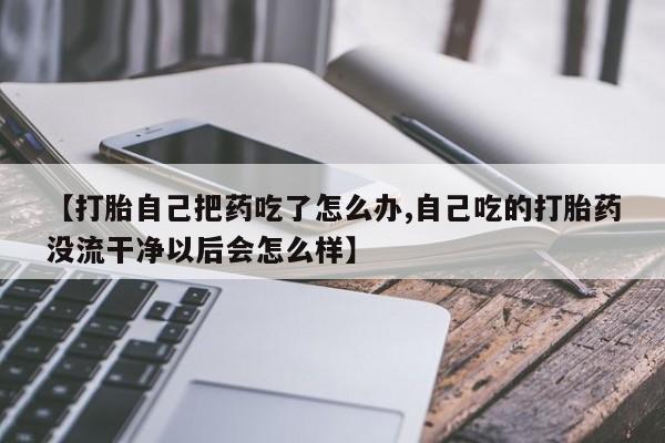 药流药购买微信【打胎自己把药吃了怎么办,自己吃的打胎药没流干净以后会怎么样】