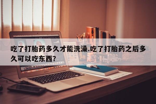 药流药购买微信吃了打胎药多久才能洗澡.吃了打胎药之后多久可以吃东西？