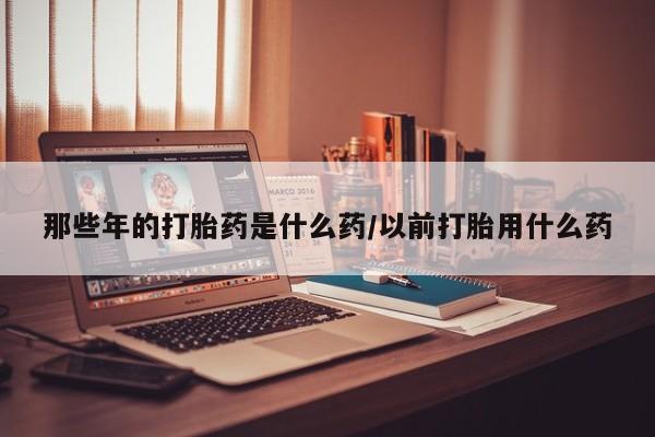 药流药购买微信那些年的打胎药是什么药/以前打胎用什么药
