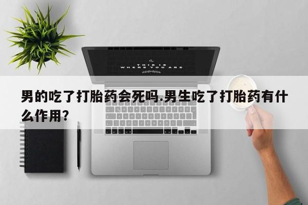 药流药购买微信男的吃了打胎药会死吗.男生吃了打胎药有什么作用？