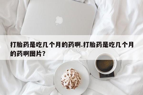 药流药购买微信打胎药是吃几个月的药啊.打胎药是吃几个月的药啊图片？