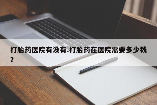 药流药购买微信打胎药医院有没有.打胎药在医院需要多少钱？