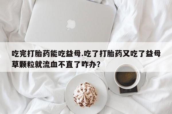 药流药购买微信吃完打胎药能吃益母.吃了打胎药又吃了益母草颗粒就流血不直了咋办？