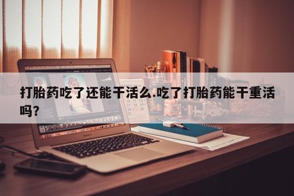 药流药购买微信打胎药吃了还能干活么.吃了打胎药能干重活吗？