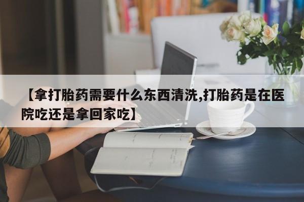 药流药购买微信【拿打胎药需要什么东西清洗,打胎药是在医院吃还是拿回家吃】