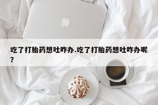 药流药购买微信吃了打胎药想吐咋办.吃了打胎药想吐咋办呢？