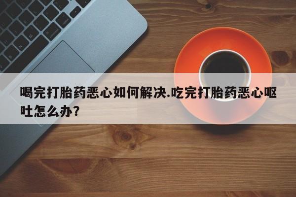 药流药购买微信喝完打胎药恶心如何解决.吃完打胎药恶心呕吐怎么办？