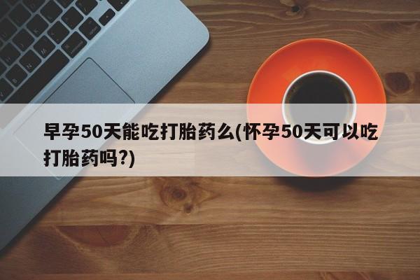 药流药购买微信早孕50天能吃打胎药么(怀孕50天可以吃打胎药吗?)