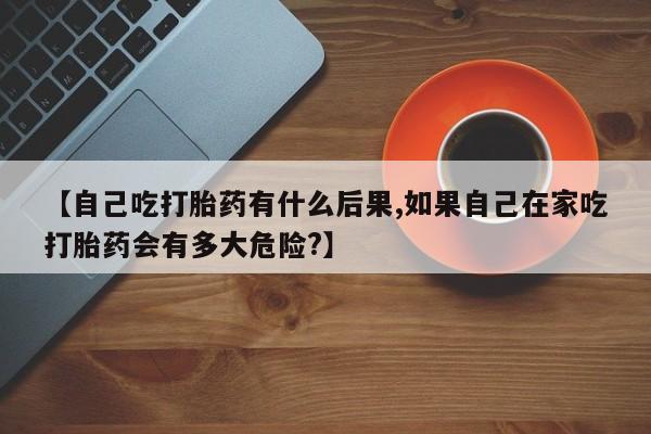 药流药购买微信【自己吃打胎药有什么后果,如果自己在家吃打胎药会有多大危险?】