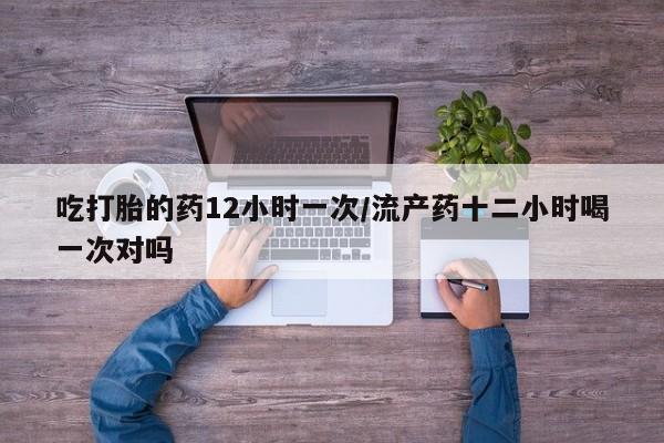 药流药购买微信吃打胎的药12小时一次/流产药十二小时喝一次对吗