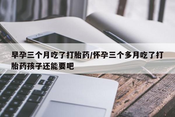 药流药购买微信早孕三个月吃了打胎药/怀孕三个多月吃了打胎药孩子还能要吧