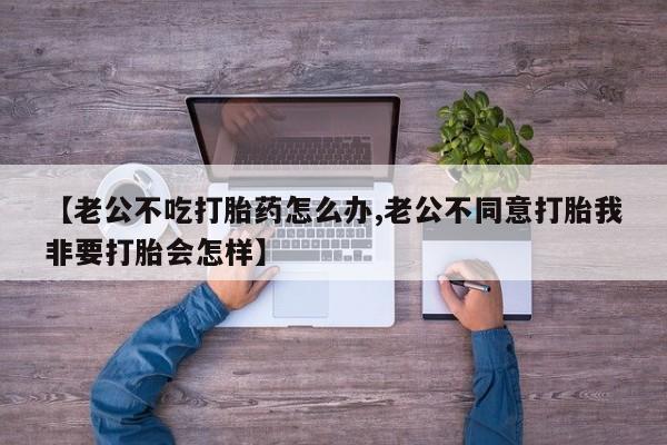 药流药购买微信【老公不吃打胎药怎么办,老公不同意打胎我非要打胎会怎样】