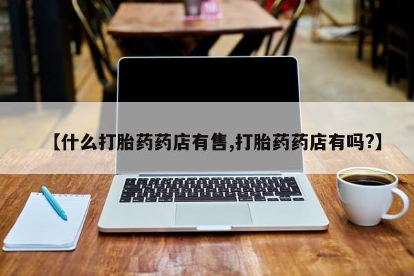 药流药购买微信【什么打胎药药店有售,打胎药药店有吗?】