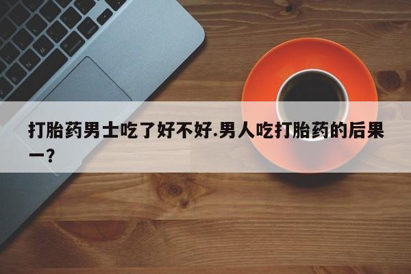 药流药购买微信打胎药男士吃了好不好.男人吃打胎药的后果一？