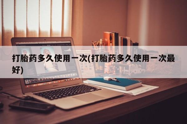药流药购买微信打胎药多久使用一次(打胎药多久使用一次最好)