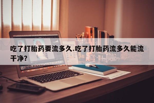 药流药购买微信吃了打胎药要流多久.吃了打胎药流多久能流干净？