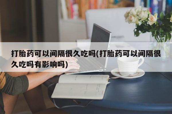 药流药购买微信打胎药可以间隔很久吃吗(打胎药可以间隔很久吃吗有影响吗)