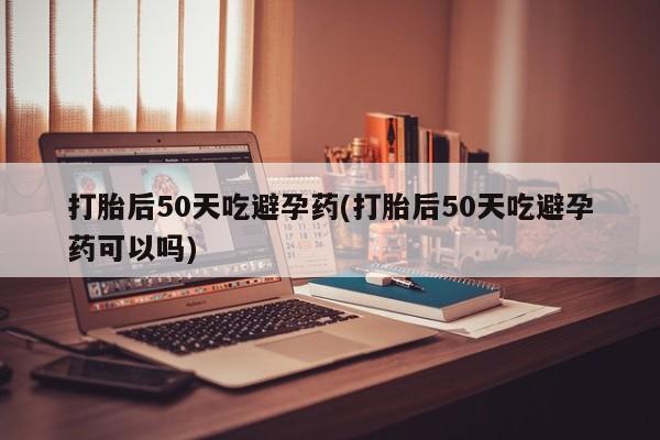 药流药购买微信打胎后50天吃避孕药(打胎后50天吃避孕药可以吗)