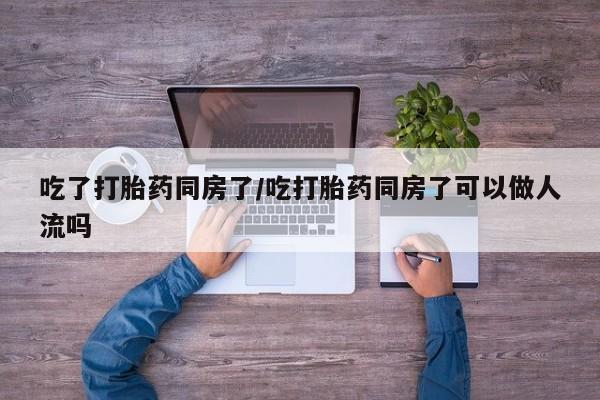 药流药购买微信吃了打胎药同房了/吃打胎药同房了可以做人流吗