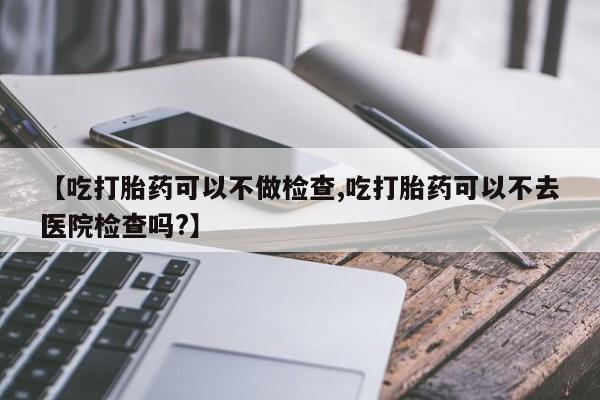药流药购买微信【吃打胎药可以不做检查,吃打胎药可以不去医院检查吗?】