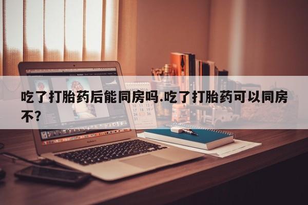 药流药购买微信吃了打胎药后能同房吗.吃了打胎药可以同房不?