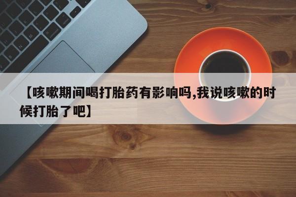 药流药购买微信【咳嗽期间喝打胎药有影响吗,我说咳嗽的时候打胎了吧】