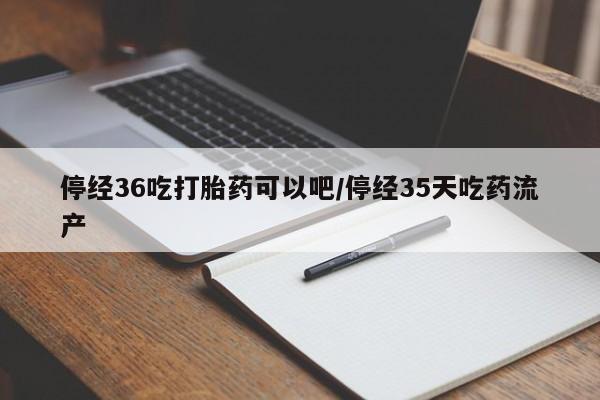 药流药购买微信停经36吃打胎药可以吧/停经35天吃药流产