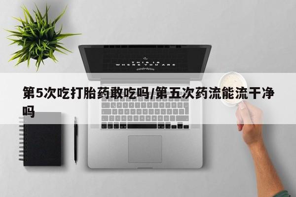 药流药购买微信第5次吃打胎药敢吃吗/第五次药流能流干净吗