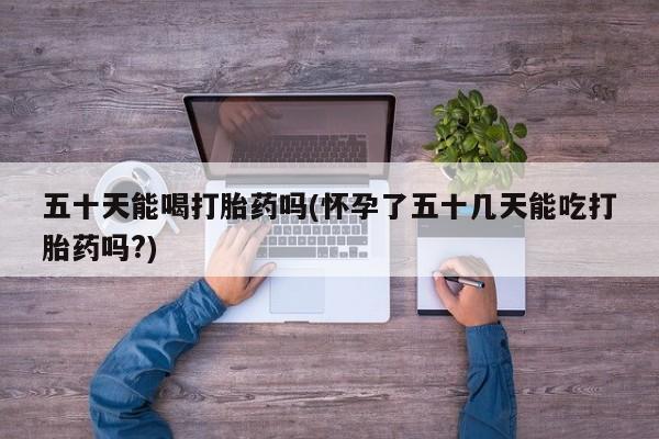 药流药购买微信五十天能喝打胎药吗(怀孕了五十几天能吃打胎药吗?)