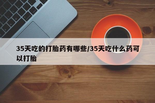 药流药购买微信35天吃的打胎药有哪些/35天吃什么药可以打胎