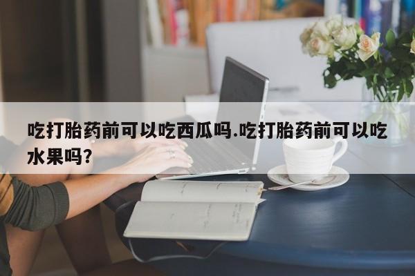 药流药购买微信吃打胎药前可以吃西瓜吗.吃打胎药前可以吃水果吗？