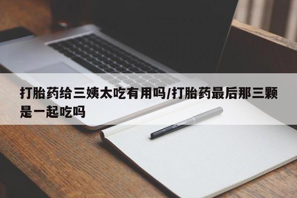 药流药购买微信打胎药给三姨太吃有用吗/打胎药最后那三颗是一起吃吗