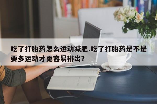 药流药购买微信吃了打胎药怎么运动减肥.吃了打胎药是不是要多运动才更容易排出？