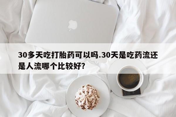 药流药购买微信30多天吃打胎药可以吗.30天是吃药流还是人流哪个比较好？